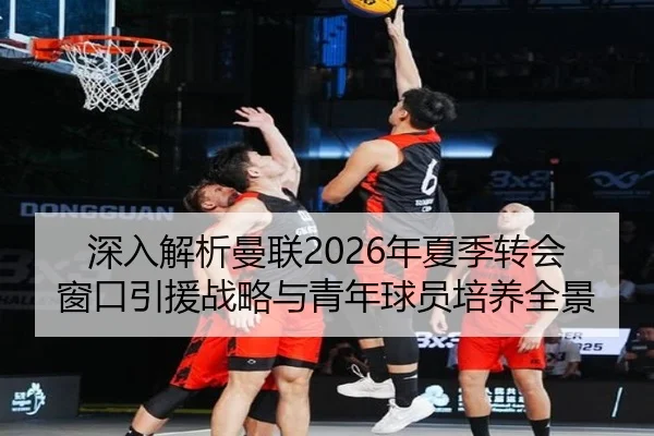 深入解析曼联2026年夏季转会窗口引援战略与青年球员培养全景